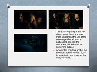 O The low key lighting in the van
  shots makes the scene seem
  more sinister and the use of the
  wide angle shot allows the
  audience to see that the
  characters are all drawn to
  something outside.
O An over the shoulder shot of the
  radiation receiver Is used again
  to show that there is something
  creepy outside.
 