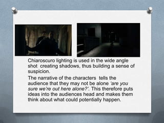 Chiaroscuro lighting is used in the wide angle
shot creating shadows, thus building a sense of
suspicion.
The narrative of the characters tells the
audience that they may not be alone ‘are you
sure we’re out here alone?’. This therefore puts
ideas into the audiences head and makes them
think about what could potentially happen.
 