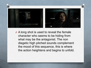 O A long shot is used to reveal the female
  character who seems to be hiding from
  what may be the antagonist. The non
  diegetic high pitched sounds complement
  the mood of this sequence, this is where
  the action heightens and begins to unfold.
 