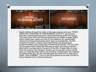O   Nearly halfway through the trailer a title page appears and says „FROM
    OREN PELI CREATOR OF PARANORMAL ACTIVITY‟ across what
    looks like a blood stained banner; blood symbolising death and danger.
    The name Oren Peli and Paranormal Activity are written in larger letters
    which makes them stand out more to the audience. By intertexutally
    referencing Paranormal Activity which was a successful film, the film
    company involved in making Chernobyl Diaries are attracting an
    audience already, them being fans of Paranormal Activity. The font used
    for this piece of text makes the title easy to read, yet it has a cracked
    effect which corresponds to the genre of the film. A slight effect is used
    when the colours are changing, it seems as though each colour cracks
    away to reveal the other colour, this therefore complements and matches
    the genre of the film. On the next title page the same font is used which
    reads „THIS SUMMER‟. This is to let the audience know when the film is
    being released and to attract audiences.
 