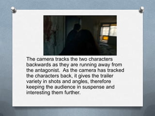The camera tracks the two characters
backwards as they are running away from
the antagonist. As the camera has tracked
the characters back, it gives the trailer
variety in shots and angles, therefore
keeping the audience in suspense and
interesting them further.
 