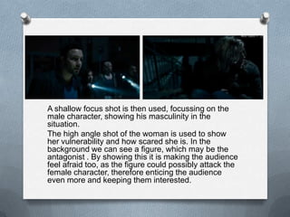 A shallow focus shot is then used, focussing on the
male character, showing his masculinity in the
situation.
The high angle shot of the woman is used to show
her vulnerability and how scared she is. In the
background we can see a figure, which may be the
antagonist . By showing this it is making the audience
feel afraid too, as the figure could possibly attack the
female character, therefore enticing the audience
even more and keeping them interested.
 