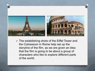 O The establishing shots of the Eiffel Tower and
  the Colosseum in Rome help set up the
  storyline of the film, as we are given an idea
  that the film is going to be about a group of
  characters who like to explore different parts
  of the world.
 