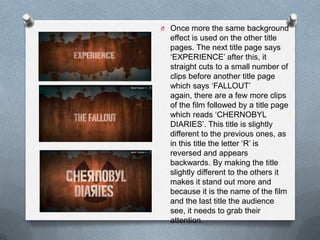 O Once more the same background
  effect is used on the other title
  pages. The next title page says
  „EXPERIENCE‟ after this, it
  straight cuts to a small number of
  clips before another title page
  which says „FALLOUT‟
  again, there are a few more clips
  of the film followed by a title page
  which reads „CHERNOBYL
  DIARIES‟. This title is slightly
  different to the previous ones, as
  in this title the letter „R‟ is
  reversed and appears
  backwards. By making the title
  slightly different to the others it
  makes it stand out more and
  because it is the name of the film
  and the last title the audience
  see, it needs to grab their
  attention.
 