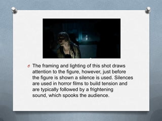 O The framing and lighting of this shot draws
  attention to the figure, however, just before
  the figure is shown a silence is used. Silences
  are used in horror films to build tension and
  are typically followed by a frightening
  sound, which spooks the audience.
 
