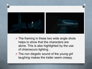 O The framing in these two wide angle shots
  helps to show that the characters are
  alone. This is also highlighted by the use
  of chiaroscuro lighting .
O The non diegetic sound of the young girl
  laughing makes the trailer seem creepy.
 