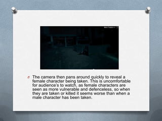 O The camera then pans around quickly to reveal a
  female character being taken. This is uncomfortable
  for audience‟s to watch, as female characters are
  seen as more vulnerable and defenceless, so when
  they are taken or killed it seems worse than when a
  male character has been taken.
 