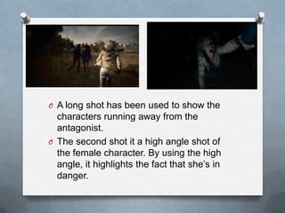 O A long shot has been used to show the
  characters running away from the
  antagonist.
O The second shot it a high angle shot of
  the female character. By using the high
  angle, it highlights the fact that she‟s in
  danger.
 