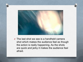 O The last shot we see is a handheld camera
  shot which makes the audience feel as though
  the action is really happening. As the shots
  are quick and jerky it makes the audience feel
  afraid.
 