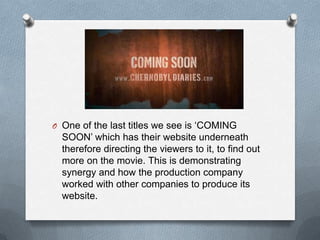 O One of the last titles we see is „COMING
  SOON‟ which has their website underneath
  therefore directing the viewers to it, to find out
  more on the movie. This is demonstrating
  synergy and how the production company
  worked with other companies to produce its
  website.
 