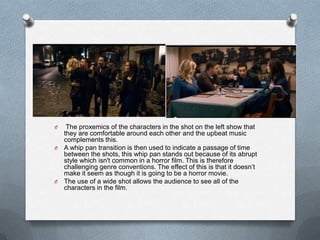O  The proxemics of the characters in the shot on the left show that
  they are comfortable around each other and the upbeat music
  complements this.
O A whip pan transition is then used to indicate a passage of time
  between the shots, this whip pan stands out because of its abrupt
  style which isn't common in a horror film. This is therefore
  challenging genre conventions. The effect of this is that it doesn‟t
  make it seem as though it is going to be a horror movie.
O The use of a wide shot allows the audience to see all of the
  characters in the film.
 