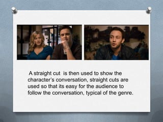 A straight cut is then used to show the
character‟s conversation, straight cuts are
used so that its easy for the audience to
follow the conversation, typical of the genre.
 