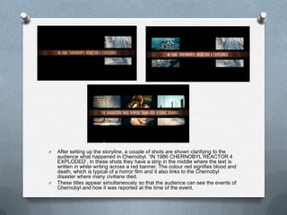 O   After setting up the storyline, a couple of shots are shown clarifying to the
    audience what happened in Chernobyl. „IN 1986 CHERNOBYL REACTOR 4
    EXPLODED‟. In these shots they have a strip in the middle where the text is
    written in white writing across a red banner. The colour red signifies blood and
    death, which is typical of a horror film and it also links to the Chernobyl
    disaster where many civilians died.
O   These titles appear simultaneously so that the audience can see the events of
    Chernobyl and how it was reported at the time of the event.
 