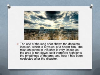 O The use of the long shot shows the desolate
  location, which is a typical of a horror film. The
  mise en scene in this shot is very limited as
  the area is run down, so it therefore highlights
  the emptiness of the area and how it has been
  neglected after the disaster.
 