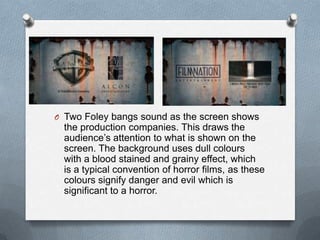 O Two Foley bangs sound as the screen shows
  the production companies. This draws the
  audience‟s attention to what is shown on the
  screen. The background uses dull colours
  with a blood stained and grainy effect, which
  is a typical convention of horror films, as these
  colours signify danger and evil which is
  significant to a horror.
 