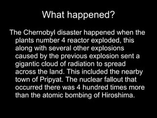 What happened? The Chernobyl disaster happened when the plants number 4 reactor exploded, this along with several other explosions caused by the previous explosion sent a gigantic cloud of radiation to spread across the land. This included the nearby town of Pripyat. The nuclear fallout that occurred there was 4 hundred times more than the atomic bombing of Hiroshima. 
