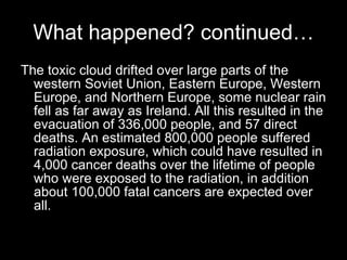 What happened? continued… The toxic cloud drifted over large parts of the western Soviet Union, Eastern Europe, Western Europe, and Northern Europe, some nuclear rain fell as far away as Ireland. All this resulted in the evacuation of 336,000 people, and 57 direct deaths. An estimated 800,000 people suffered radiation exposure, which could have resulted in 4,000 cancer deaths over the lifetime of people who were exposed to the radiation, in addition about 100,000 fatal cancers are expected over all. 