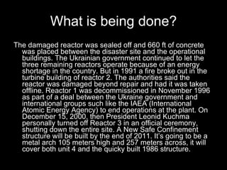 What is being done? The damaged reactor was sealed off and 660 ft of concrete was placed between the disaster site and the operational buildings. The Ukrainian government continued to let the three remaining reactors operate because of an energy shortage in the country. But in 1991 a fire broke out in the turbine building of reactor 2. The authorities said the reactor was damaged beyond repair and had it was taken offline. Reactor 1 was decommissioned in November 1996 as part of a deal between the Ukraine government and international groups such like the IAEA (International Atomic Energy Agency) to end operations at the plant. On December 15, 2000, then President Leonid Kuchma personally turned off Reactor 3 in an official ceremony, shutting down the entire site. A New Safe Confinement structure will be built by the end of 2011. It’s going to be a metal arch 105 meters high and 257 meters across, it will cover both unit 4 and the quicky built 1986 structure.   