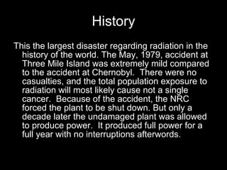 History This the largest disaster regarding radiation in the history of the world. The May, 1979, accident at Three Mile Island was extremely mild compared to the accident at   Chernobyl.  There were no casualties, and the total population exposure to radiation will most likely cause not a single cancer.  Because of the accident, the NRC forced the plant to be shut down. But only a decade later the undamaged plant was allowed to produce power.  It produced full power for a full year with no interruptions afterwords. 