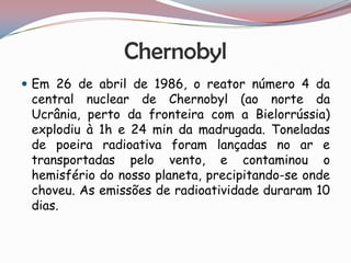 Chernobyl
 Em 26 de abril de 1986, o reator número 4 da
 central nuclear de Chernobyl (ao norte da
 Ucrânia, perto da fronteira com a Bielorrússia)
 explodiu à 1h e 24 min da madrugada. Toneladas
 de poeira radioativa foram lançadas no ar e
 transportadas pelo vento, e contaminou o
 hemisfério do nosso planeta, precipitando-se onde
 choveu. As emissões de radioatividade duraram 10
 dias.
 