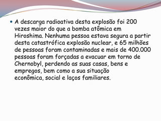  A descarga radioativa desta explosão foi 200
 vezes maior do que a bomba atômica em
 Hiroshima. Nenhuma pessoa estava segura a partir
 desta catastrófica explosão nuclear, e 65 milhões
 de pessoas foram contaminadas e mais de 400.000
 pessoas foram forçadas a evacuar em torno de
 Chernobyl, perdendo as suas casas, bens e
 empregos, bem como a sua situação
 econômica, social e laços familiares.
 