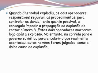  Quando Chernobyl explodiu, os dois operadores
 responsáveis seguiram os procedimentos, para
 controlar os danos, tanto quanto possível, e
 conseguiu impedir a propagação da explosão do
 reator número 3. Estes dois operadores morreram
 logo após a explosão. No entanto, na corrida para o
 governo soviético para encobrir o que realmente
 aconteceu, estes homens foram julgados, como a
 única causa da explosão.
 