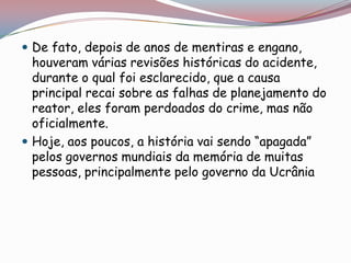  De fato, depois de anos de mentiras e engano,
  houveram várias revisões históricas do acidente,
  durante o qual foi esclarecido, que a causa
  principal recai sobre as falhas de planejamento do
  reator, eles foram perdoados do crime, mas não
  oficialmente.
 Hoje, aos poucos, a história vai sendo “apagada”
  pelos governos mundiais da memória de muitas
  pessoas, principalmente pelo governo da Ucrânia
 