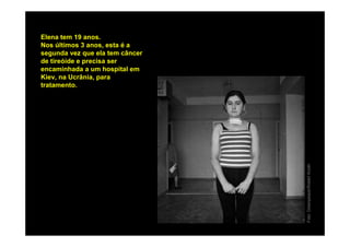 Elena tem 19 anos.
Nos últimos 3 anos, esta é a
segunda vez que ela tem câncer
de tireóide e precisa ser
encaminhada a um hospital em
Kiev, na Ucrânia, para
tratamento.




                                 Foto: Greenpeace/Robert Knoth
 