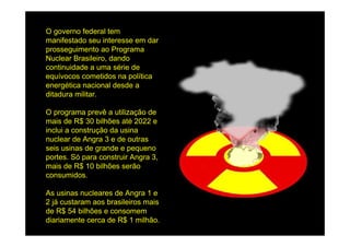 O governo federal tem
manifestado seu interesse em dar
prosseguimento ao Programa
Nuclear Brasileiro, dando
continuidade a uma série de
equívocos cometidos na política
energética nacional desde a
ditadura militar.

O programa prevê a utilização de
mais de R$ 30 bilhões até 2022 e
inclui a construção da usina
nuclear de Angra 3 e de outras
seis usinas de grande e pequeno
portes. Só para construir Angra 3,
mais de R$ 10 bilhões serão
consumidos.

As usinas nucleares de Angra 1 e
2 já custaram aos brasileiros mais
de R$ 54 bilhões e consomem
diariamente cerca de R$ 1 milhão.
 