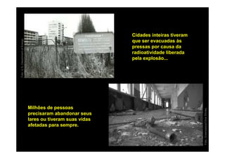 Cidades inteiras tiveram
Foto: U.S. Department of Energy




                                                                que ser evacuadas às
                                                                pressas por causa da
                                                                radioatividade liberada
                                                                pela explosão...




                                  Milhões de pessoas




                                                                                           Foto: Greenpeace/Clive Shirley
                                  precisaram abandonar seus
                                  lares ou tiveram suas vidas
                                  afetadas para sempre.
 