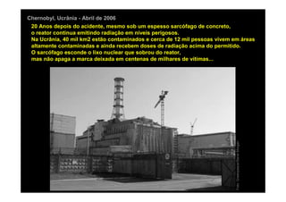 Chernobyl, Ucrânia - Abril de 2006
 20 Anos depois do acidente, mesmo sob um espesso sarcófago de concreto,
 o reator continua emitindo radiação em níveis perigosos.
 Na Ucrânia, 40 mil km2 estão contaminados e cerca de 12 mil pessoas vivem em áreas
 altamente contaminadas e ainda recebem doses de radiação acima do permitido.
 O sarcófago esconde o lixo nuclear que sobrou do reator,
 mas não apaga a marca deixada em centenas de milhares de vítimas...




                                                                            Foto: Greenpeace/Steve Morgan
 