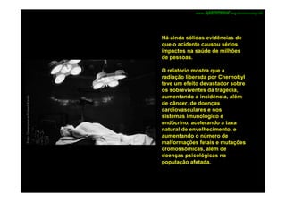 www.         .org.br/chernobyl-20




                                Há ainda sólidas evidências de
                                que o acidente causou sérios
                                impactos na saúde de milhões
                                de pessoas.

                                O relatório mostra que a
                                radiação liberada por Chernobyl
                                teve um efeito devastador sobre
                                os sobreviventes da tragédia,
                                aumentando a incidência, além
Foto: Greenpeace/Robert Knoth




                                de câncer, de doenças
                                cardiovasculares e nos
                                sistemas imunológico e
                                endócrino, acelerando a taxa
                                natural de envelhecimento, e
                                aumentando o número de
                                malformações fetais e mutações
                                cromossômicas, além de
                                doenças psicológicas na
                                população afetada.
 