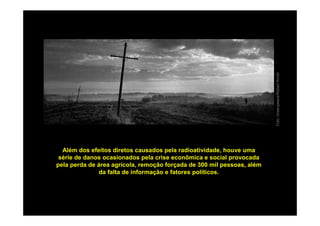 Foto: Greenpeace/Robert Knoth
  Além dos efeitos diretos causados pela radioatividade, houve uma
 série de danos ocasionados pela crise econômica e social provocada
pela perda de área agrícola, remoção forçada de 300 mil pessoas, além
              da falta de informação e fatores políticos.
 