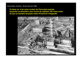 Chernobyl, Ucrânia - 26 de abril de 1986

   O reator no. 4 da usina nuclear de Chernobyl explode,
   lançando na atmosfera uma nuvem de radiação 100 vezes maior
   do que as bombas lançadas sobre Hiroshima e Nagasaki.




                                                                 Foto: U.S. Department of Energy
 
