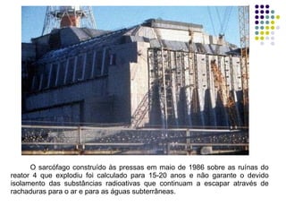 O sarcófago construído às pressas em maio de 1986 sobre as ruínas do reator 4 que explodiu foi calculado para 15-20 anos e não garante o devido isolamento das substâncias radioativas que continuam a escapar através de rachaduras para o ar e para as águas subterrâneas.  