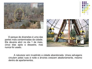 O parque de diversões é uma das partes mais contaminadas da cidade. Ele deveria abrir no dia 1 de maio, cinco dias após o desastre, mas nunca foi usado. A natureza vem invadindo a cidade abandonada. Ursos selvagens circulam pelas ruas à noite e árvores crescem aleatoriamente, mesmo dentro de apartamentos. 