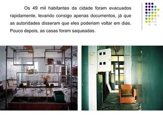 Os 49 mil habitantes da cidade foram evacuados rapidamente, levando consigo apenas documentos, já que as autoridades disseram que eles poderiam voltar em dias. Pouco depois, as casas foram saqueadas. 