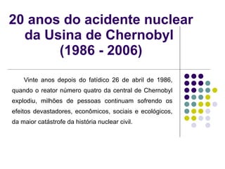 20 anos do acidente nuclear da Usina de Chernobyl  (1986 - 2006) Vinte anos depois do fatídico 26 de abril de 1986, quando o reator número quatro da central de Chernobyl explodiu, milhões de pessoas continuam sofrendo os efeitos devastadores, econômicos, sociais e ecológicos, da maior catástrofe da história nuclear civil.  