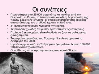 Οι συνέπειες
• Περισσότεροι από 25.000 στρατιώτες και πολίτες από την
Ουκρανία, τη Ρωσία, τη Λευκορωσία και άλλες Δημοκρατίες της
πρώην Σοβιετικής Ένωσης, οι οποίοι εστάλησαν στις εργασίες
αποκατάστασης του σταθμού έχασαν τη ζωή τους.
• 31 άνθρωποι πέθαναν λίγο μετά την έκρηξη.
• Τετρακόσιες χιλιάδες άνθρωποι εγκατέλειψαν τις εστίες τους.
• Περίπου 6 εκατομμύρια εξακολουθούν να ζουν σε μολυσμένες
ζώνες σήμερα.
• Το μοιραίο εργοστάσιο του Τσερνομπίλ έκλεισε οριστικά το
Δεκέμβριο του 2000.
• Η ραδιενέργεια, από το Τσέρνομπιλ έχει μολύνει έκταση 150.000
τετραγωνικών χιλιομέτρων.
• Οι ασθένειες και οι τερατογεννέσεις που προκλήθηκαν.
 