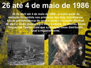 26 até 4 de maio de 1986
26 de abril até 4 de maio de 1986 - a maior parte da
radiação foi emitida nos primeiros dez dias. Inicialmente
houve predominância de ventos norte e noroeste. No final
de abril o vento mudou para sul e sudeste. As chuvas locais
frequentes fizeram com que a radiação fosse distribuída
local e regionalmente.
 