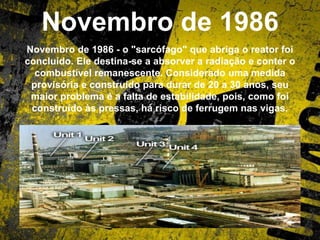 Novembro de 1986
Novembro de 1986 - o "sarcófago" que abriga o reator foi
concluído. Ele destina-se a absorver a radiação e conter o
combustível remanescente. Considerado uma medida
provisória e construído para durar de 20 a 30 anos, seu
maior problema é a falta de estabilidade, pois, como foi
construído às pressas, há risco de ferrugem nas vigas.
 