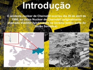 Introdução
O acidente nuclear de Chernobil ocorreu dia 26 de abril de
1986, na Usina Nuclear de Chernobil (originalmente
chamada Vladimir Ilyich Lenin) na Ucrânia (então parte da
União Soviética).
 