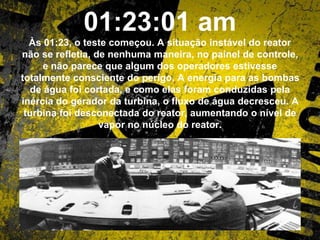 01:23:01 am
Às 01:23, o teste começou. A situação instável do reator
não se refletia, de nenhuma maneira, no painel de controle,
e não parece que algum dos operadores estivesse
totalmente consciente do perigo. A energia para as bombas
de água foi cortada, e como elas foram conduzidas pela
inércia do gerador da turbina, o fluxo de água decresceu. A
turbina foi desconectada do reator, aumentando o nível de
vapor no núcleo do reator.
 