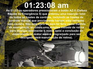 01:23:08 amÀs 01:23 os operadores pressionaram o botão AZ-5 (Defesa
Rápida de Emergência 5) que ordenou uma inserção total
de todas as hastes de controle, incluindo as hastes de
controle manual que previamente haviam sido retiradas
sem cautela. Não está claro se isso foi feito como medida
de emergência, ou como uma simples método de rotina
para desligar totalmente o reator após a conclusão do
experimento (o reator estava programado para ser
desligado para manutenção de rotina).
 