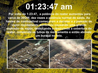 01:23:47 am
Por volta de 1:23:47, a potência do reator aumentou para
cerca de 30GW, dez vezes a potência normal de saída. As
hastes de combustível começaram a derreter e a pressão de
vapor rapidamente aumentou causando uma grande
explosão de vapor, deslocando e destruindo a cobertura do
reator, rompendo os tubos de resfriamento e então abrindo
um buraco no teto.
 