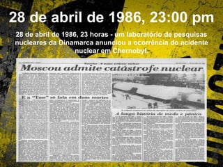 28 de abril de 1986, 23:00 pm
28 de abril de 1986, 23 horas - um laboratório de pesquisas
nucleares da Dinamarca anunciou a ocorrência do acidente
nuclear em Chernobyl.
 