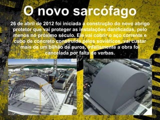 O novo sarcófago
26 de abril de 2012 foi iniciada a construção do novo abrigo
protetor que vai proteger as instalações danificadas, pelo
menos no próximo século. Ele vai cobrir o aço corrente e
cubo de concreto construída pelos soviéticos, vai custar
mais de um bilhão de euros, infelismente a obra foi
cancelada por falta de verbas.
 