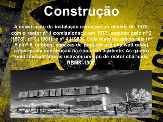 Construção
A construção da instalação começou na década de 1970,
com o reator nº 1 comissionado em 1977, seguido pelo nº 2
(1978), nº 3 (1981), e nº 4 (1983). Dois reatores adicionais (nº
5 e nº 6, também capazes de produzir um gigawatt cada)
estavam em construção na época do acidente. As quatro
unidades geradoras usavam um tipo de reator chamado
RBMK-1000.
 