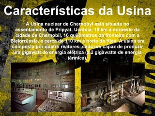 Características da Usina
A Usina nuclear de Chernobyl está situada no
assentamento de Pripyat, Ucrânia, 18 km a noroeste da
cidade de Chernobil, 16 quilômetros da fronteira com a
Bielorrússia, e cerca de 110 km a norte de Kiev. A usina era
composta por quatro reatores, cada um capaz de produzir
um gigawatt de energia elétrica (3,2 gigawatts de energia
térmica).
 