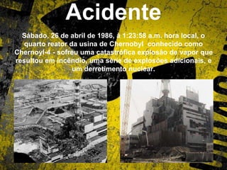 Acidente
Sábado, 26 de abril de 1986, à 1:23:58 a.m. hora local, o
quarto reator da usina de Chernobyl conhecido como
Chernoyl-4 - sofreu uma catastrófica explosão de vapor que
resultou em incêndio, uma série de explosões adicionais, e
um derretimento nuclear.
 